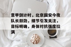 星空体育在线-包含意甲倒计时，北京国安今夜队长鼓劲，细节引发关注，目标明确，身体对抗强度拉满的词条